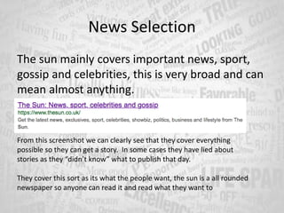 News Selection
The sun mainly covers important news, sport,
gossip and celebrities, this is very broad and can
mean almost anything.
From this screenshot we can clearly see that they cover everything
possible so they can get a story. In some cases they have lied about
stories as they “didn’t know” what to publish that day.
They cover this sort as its what the people want, the sun is a all rounded
newspaper so anyone can read it and read what they want to
 