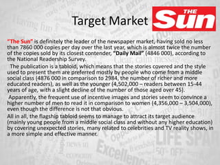 Target Market
“The Sun” is definitely the leader of the newspaper market, having sold no less
than 7860 000 copies per day over the last year, which is almost twice the number
of the copies sold by its closest contender, “Daily Mail” (4846 000), according to
the National Readership Survey.
The publication is a tabloid, which means that the stories covered and the style
used to present them are preferred mostly by people who come from a middle
social class (4876 000 in comparison to 2984, the number of richer and more
educated readers), as well as the younger (4,502,000 – readers between 15-44
years of age, with a slight decline of the number of those aged over 45).
Apparently, the frequent use of incentive images and stories seem to convince a
higher number of men to read it in comparison to women (4,356,000 – 3,504,000),
even though the difference is not that obvious.
All in all, the flagship tabloid seems to manage to attract its target audience
(mainly young people from a middle social class and without any higher education)
by covering unexpected stories, many related to celebrities and TV reality shows, in
a more simple and effective manner.
 