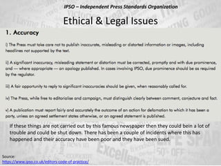 Ethical & Legal Issues
Source:
https://www.ipso.co.uk/editors-code-of-practice/
IPSO – Independent Press Standards Organization
If these things are not carried out by this famous newspaper then they could bein a lot of
trouble and could be shut down. There has been a couple of incidents where this has
happened and their accuracy have been poor and they have been sued.
 