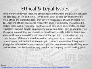 The difference between legal and ethical issues differs from the division between
the core areas of law and ethics; law controls what people can and cannot do,
while ethics are moral standards that govern what people should or should not
do. Legal and ethical issues arise frequently, and are commonly encountered in
certain fields such as medicine, healthcare and politics. In some instances, legal
regulations prohibit people from carrying out certain tasks, such as administering
life-saving support, that are considered morally permissible actions. Also it can
also cost the company millions of pounds if they get into this situation as they
could be sued. If the company does end up being sued it can resort into bad
reputation and will be hard for them to gain trust of there readers if they were
giving false information about a certain topic. Furthermore not only will they loose
their readers trust but it will be very hard for the company to start making profit.
Ethical & Legal Issues.
Source:
//www.reference.com/world-view/difference-between-legal-ethical-issues-b59c4a38f6029883
 