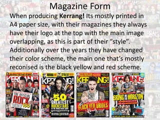 Magazine Form
When producing Kerrang! Its mostly printed in
A4 paper size, with their magazines they always
have their logo at the top with the main image
overlapping, as this is part of their “style”.
Additionally over the years they have changed
their color scheme, the main one that’s mostly
reconised is the black yellow and red scheme.
 