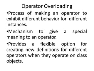 Operator Overloading
•Process of making an operator to
exhibit different behavior for different
instances.
•Mechanism to give a special
meaning to an operator.
•Provides a flexible option for
creating new definitions for different
operators when they operate on class
objects.
 