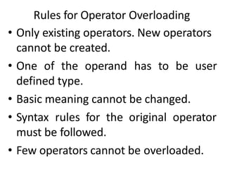 Rules for Operator Overloading
• Only existing operators. New operators
cannot be created.
• One of the operand has to be user
defined type.
• Basic meaning cannot be changed.
• Syntax rules for the original operator
must be followed.
• Few operators cannot be overloaded.
 