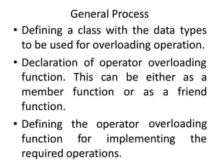 General Process
• Defining a class with the data types
to be used for overloading operation.
• Declaration of operator overloading
This can
function
be either as a
or as a friend
overloading
function.
member
function.
• Defining
function
the operator
for implementing the
required operations.
 