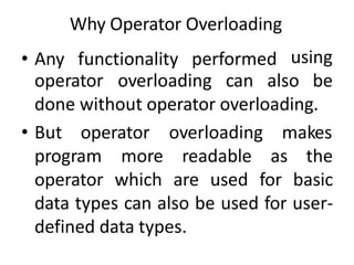 Why Operator Overloading
• Any functionality performed using
operator overloading can also be
done without operator overloading.
• But operator
program more
overloading makes
readable as the
operator which are used for basic
data types can also be used for user-
defined data types.
 