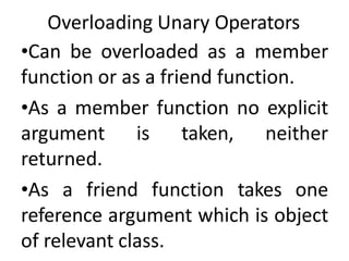 Overloading Unary Operators
•Can be overloaded as a member
function or as a friend function.
•As a member function no explicit
argument is taken, neither
returned.
•As a friend function takes one
reference argument which is object
of relevant class.
 
