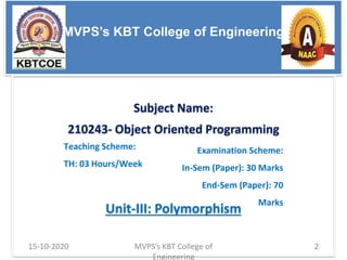 MVPS’s KBT College of Engineering
Subject Name:
210243- Object Oriented Programming
Unit-III: Polymorphism
Teaching Scheme:
TH: 03 Hours/Week
Examination Scheme:
In-Sem (Paper): 30 Marks
End-Sem (Paper): 70
Marks
MVPS’s KBT College of
Engineering
15-10-2020 2
 