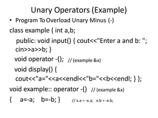 Unary Operators (Example)
• Program ToOverload Unary Minus (-)
class example { int a,b;
public: void input() { cout<<"Enter a and b: ";
cin>>a>>b; }
// (example &x)
void operator -();
void display() {
cout<<"a="<<a<<endl<<"b="<<b<<endl; } };
void example:: operator -() // (example &x)
{ a=-a; b=-b; } // x.a = -x.a; x.b = -x.b;
 