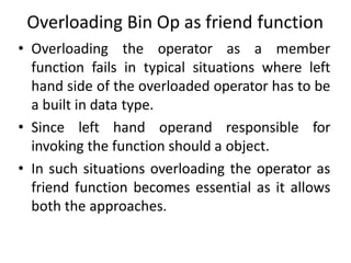 Overloading Bin Op as friend function
• Overloading the operator as a member
function fails in typical situations where left
hand side of the overloaded operator has to be
a built in data type.
• Since left hand operand responsible for
invoking the function should a object.
• In such situations overloading the operator as
friend function becomes essential as it allows
both the approaches.
 