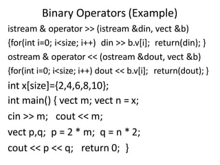 Binary Operators (Example)
istream & operator >> (istream &din, vect &b)
{for(int i=0; i<size; i++) din >> b.v[i]; return(din); }
ostream & operator << (ostream &dout, vect &b)
{for(int i=0; i<size; i++) dout << b.v[i]; return(dout); }
int x[size]={2,4,6,8,10};
int main() { vect m; vect n = x;
cin >> m; cout << m;
vect p,q; p = 2 * m; q = n * 2;
cout << p << q; return 0; }
 