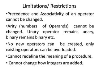 Limitations/ Restrictions
•Precedence and Associativity of an operator
cannot be changed.
•Arity (numbers of Operands) cannot be
changed. Unary operator remains unary,
binary remains binary etc.
•No new operators can be created, only
existing operators can be overloaded.
•Cannot redefine the meaning of a procedure.
• Cannot change how integers are added.
 