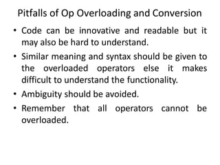 Pitfalls of Op Overloading and Conversion
• Code can be innovative and readable but it
may also be hard to understand.
• Similar meaning and syntax should be given to
the overloaded operators else it makes
difficult to understand the functionality.
• Ambiguity should be avoided.
• Remember that all operators cannot be
overloaded.
 