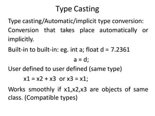 Type Casting
Type casting/Automatic/implicit type conversion:
Conversion that takes place automatically or
implicitly.
Built-in to built-in: eg. int a; float d = 7.2361
a = d;
User defined to user defined (same type)
x1 = x2 + x3 or x3 = x1;
Works smoothly if x1,x2,x3 are objects of same
class. (Compatible types)
 