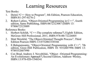 Learning Resources
Text Books:
1. Deitel,“C++ How to Program”, 4th Edition, Pearson Education,
ISBN:81-297-0276-2
2. Robert Lafore, “Object-Oriented Programming in C++”, fourth
edition, Sams Publishing, ISBN:0672323087 (ISBN 13:
9780672323089
Reference Books:
1. Herbert Schildt, “C++-The complete reference”‖, Eighth Edition,
McGraw Hill Professional, 2011, ISBN:978-00-72226805
2. Matt Weisfeld, “The Object-Oriented Thought Process”, Third
Edition Pearson ISBN-13:0752063330166
3. E.Balagurusamy, “Object-Oriented Programming with C++”, 7th
edition, Graw-Hill Publication, ISBN 10: 9352607996 ISBN 13:
9789352607990
4. Cox Brad, Andrew J. Novobilski, “Object –Oriented Programming:
An Evolutionary Approach”‖,Second Edition, Addison–Wesley,
ISBN:13:978-020-1548341
 