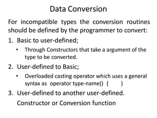Data Conversion
For incompatible types the conversion routines
should be defined by the programmer to convert:
1. Basic to user-defined;
• Through Constructors that take a argument of the
type to be converted.
2. User-defined to Basic;
• Overloaded casting operator which uses a general
syntax as operator type-name() { }
3. User-defined to another user-defined.
Constructor or Conversion function
 
