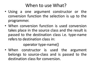When to use What?
• Using a one argument constructor or the
conversion function the selection is up to the
programmer.
• When conversion function is used conversion
takes place in the source class and the result is
passed to the destination class i.e. type-name
refers to destination class in:
operator type-name()
• When constructor is used the argument
belongs to source-class and is passed to the
destination class for conversion.
 