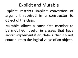 Explicit and Mutable
Explicit: restricts implicit
argument received in a
conversion of
constructor to
object of the class.
Mutable: allows a const data member to
be modified. Useful in classes that have
secret implementation details that do not
contribute to the logical value of an object.
 