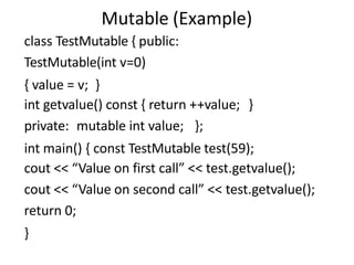 Mutable (Example)
class TestMutable { public:
TestMutable(int v=0)
{ value = v; }
int getvalue() const { return ++value; }
private: mutable int value; };
int main() { const TestMutable test(59);
cout << “Value on first call” << test.getvalue();
cout << “Value on second call” << test.getvalue();
return 0;
}
 