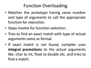 Function Overloading
• Matches the prototype having same number
and type of arguments to call the appropriate
function for execution.
• Steps involve for function selection:
• Tries to find an exact match with type of actual
arguments same as formal.
• If exact match is not found, compiler uses
integral promotions to the actual arguments
like: char to int, float to double etc. and tries to
find a match.
 