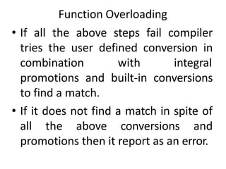 Function Overloading
• If all the above steps fail compiler
tries the user defined conversion in
combination with integral
promotions and built-in conversions
to find a match.
• If it does not find a match in spite of
all the above conversions and
promotions then it report as an error.
 