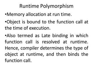 Runtime Polymorphism
•Memory allocation at run time.
•Object is bound to the function call at
the time of execution.
•Also termed as Late binding in which
function call is resolved at runtime.
Hence, compiler determines the type of
object at runtime, and then binds the
function call.
 