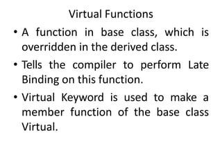 Virtual Functions
• A function in base class, which is
overridden in the derived class.
• Tells the compiler to perform Late
Binding on this function.
• Virtual Keyword is used to make a
member function of the base class
Virtual.
 