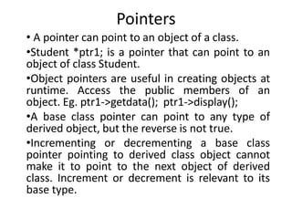 Pointers
• A pointer can point to an object of a class.
•Student *ptr1; is a pointer that can point to an
object of class Student.
•Object pointers are useful in creating objects at
runtime. Access the public members of an
object. Eg. ptr1->getdata(); ptr1->display();
•A base class pointer can point to any type of
derived object, but the reverse is not true.
•Incrementing or decrementing a base class
pointer pointing to derived class object cannot
make it to point to the next object of derived
class. Increment or decrement is relevant to its
base type.
 