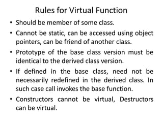 Rules for Virtual Function
• Should be member of some class.
• Cannot be static, can be accessed using object
pointers, can be friend of another class.
• Prototype of the base class version must be
identical to the derived class version.
• If defined in the base class, need not be
necessarily redefined in the derived class. In
such case call invokes the base function.
• Constructors cannot be virtual, Destructors
can be virtual.
 
