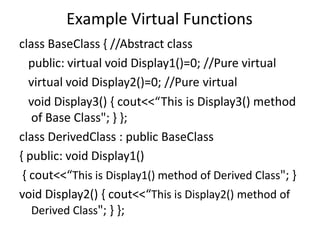 Example Virtual Functions
class BaseClass { //Abstract class
public: virtual void Display1()=0; //Pure virtual
virtual void Display2()=0; //Pure virtual
void Display3() { cout<<“This is Display3() method
of Base Class"; } };
class DerivedClass : public BaseClass
{ public: void Display1()
{ cout<<“This is Display1() method of Derived Class"; }
void Display2() { cout<<“This is Display2() method of
Derived Class"; } };
 