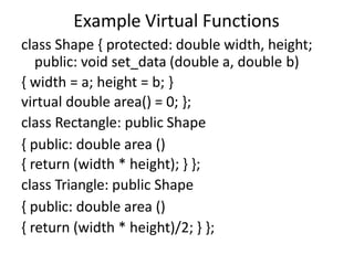 Example Virtual Functions
class Shape { protected: double width, height;
public: void set_data (double a, double b)
{ width = a; height = b; }
virtual double area() = 0; };
class Rectangle: public Shape
{ public: double area ()
{ return (width * height); } };
class Triangle: public Shape
{ public: double area ()
{ return (width * height)/2; } };
 