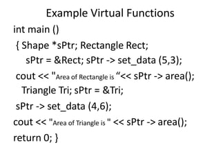 Example Virtual Functions
int main ()
{ Shape *sPtr; Rectangle Rect;
sPtr = &Rect; sPtr -> set_data (5,3);
cout << "Area of Rectangle is “<< sPtr -> area();
Triangle Tri; sPtr = &Tri;
sPtr -> set_data (4,6);
cout << "Area of Triangle is " << sPtr -> area();
return 0; }
 