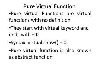 Pure Virtual Function
•Pure virtual Functions are virtual
functions with no definition.
•They start with virtual keyword and
ends with = 0
•Syntax virtual show() = 0;
•Pure virtual function is also known
as abstract function
 
