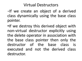 Virtual Destructors
•If we create an object of a derived
class dynamically using the base class
pointer.
•If we destroy this derived object with
non-virtual destructor explicitly using
the delete operator in association with
the base class pointer then only the
destructor of the base class is
executed and not the derived class
destructor.
 