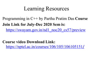Learning Resources
Programming in C++ by Partha Pratim Das Course
Join Link for July-Dec 2020 Sem is:
https://swayam.gov.in/nd1_noc20_cs57/preview
Course video Download Link:
https://nptel.ac.in/courses/106/105/106105151/
 