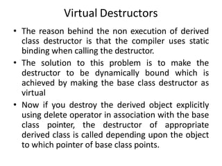 Virtual Destructors
• The reason behind the non execution of derived
class destructor is that the compiler uses static
binding when calling the destructor.
• The solution to this problem is to make the
destructor to be dynamically bound which is
achieved by making the base class destructor as
virtual
• Now if you destroy the derived object explicitly
using delete operator in association with the base
class pointer, the destructor of appropriate
derived class is called depending upon the object
to which pointer of base class points.
 