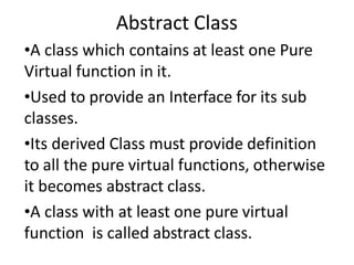 Abstract Class
•A class which contains at least one Pure
Virtual function in it.
•Used to provide an Interface for its sub
classes.
•Its derived Class must provide definition
to all the pure virtual functions, otherwise
it becomes abstract class.
•A class with at least one pure virtual
function is called abstract class.
 
