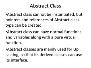 Abstract Class
•Abstract class cannot be instantiated, but
pointers and references of Abstract class
type can be created.
•Abstract class can have normal functions
and variables along with a pure virtual
function.
•Abstract classes are mainly used for Up
casting, so that its derived classes can use
its interface.
 