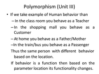 Polymorphism (Unit III)
• If we take example of Human behavior than
–In the class room you behave as a Teacher
–In the shopping mall you behave as a
Customer
–At home you behave as a Father/Mother
–In the train/bus you behave as a Passenger
Thus the same person with different behavior
based on the location.
If behavior is a function then based on the
parameter location its functionality changes.
 
