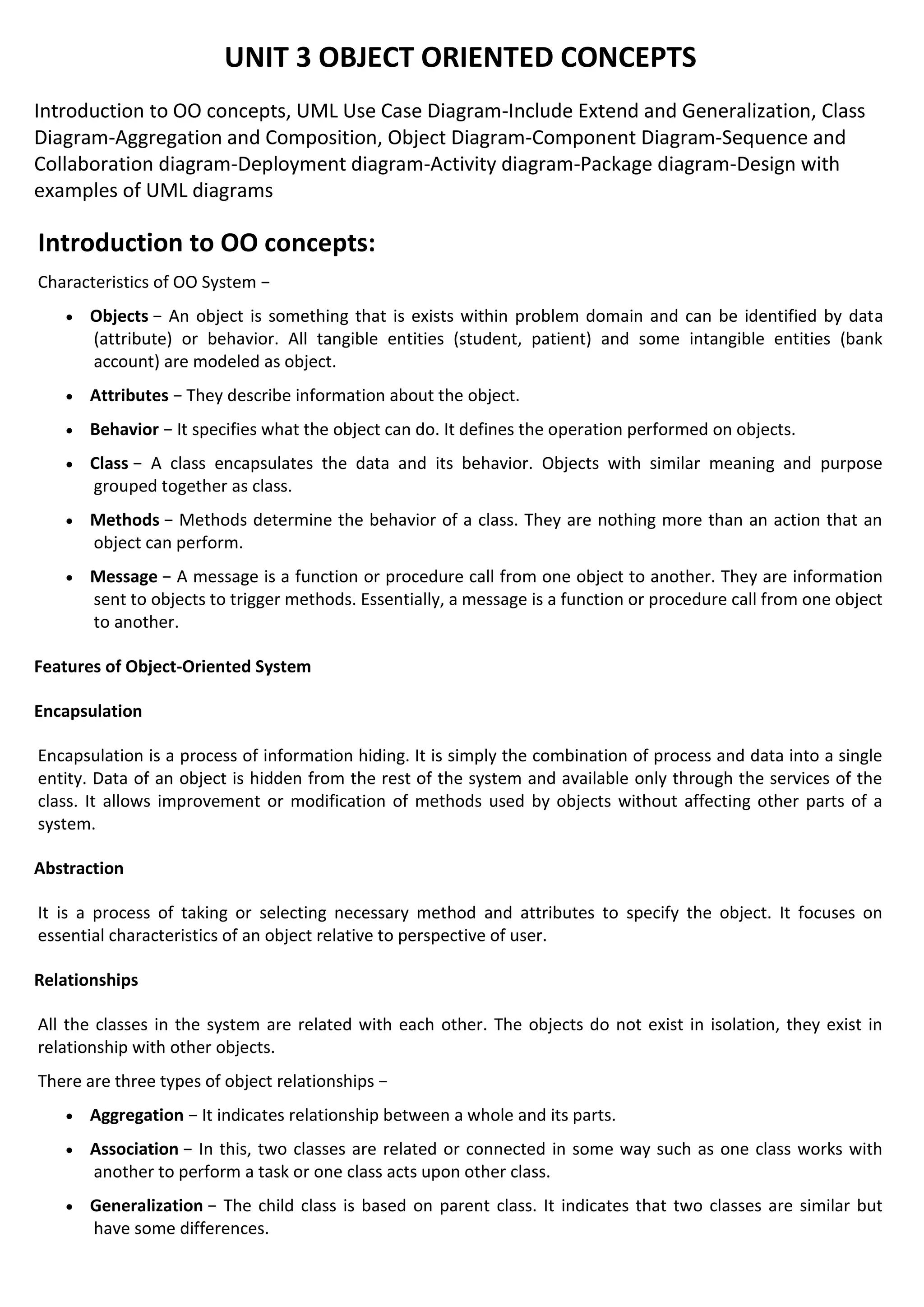 UNIT 3 OBJECT ORIENTED CONCEPTS
Introduction to OO concepts, UML Use Case Diagram-Include Extend and Generalization, Class
Diagram-Aggregation and Composition, Object Diagram-Component Diagram-Sequence and
Collaboration diagram-Deployment diagram-Activity diagram-Package diagram-Design with
examples of UML diagrams
Introduction to OO concepts:
Characteristics of OO System −
• Objects − An object is something that is exists within problem domain and can be identified by data
(attribute) or behavior. All tangible entities (student, patient) and some intangible entities (bank
account) are modeled as object.
• Attributes − They describe information about the object.
• Behavior − It specifies what the object can do. It defines the operation performed on objects.
• Class − A class encapsulates the data and its behavior. Objects with similar meaning and purpose
grouped together as class.
• Methods − Methods determine the behavior of a class. They are nothing more than an action that an
object can perform.
• Message − A message is a function or procedure call from one object to another. They are information
sent to objects to trigger methods. Essentially, a message is a function or procedure call from one object
to another.
Features of Object-Oriented System
Encapsulation
Encapsulation is a process of information hiding. It is simply the combination of process and data into a single
entity. Data of an object is hidden from the rest of the system and available only through the services of the
class. It allows improvement or modification of methods used by objects without affecting other parts of a
system.
Abstraction
It is a process of taking or selecting necessary method and attributes to specify the object. It focuses on
essential characteristics of an object relative to perspective of user.
Relationships
All the classes in the system are related with each other. The objects do not exist in isolation, they exist in
relationship with other objects.
There are three types of object relationships −
• Aggregation − It indicates relationship between a whole and its parts.
• Association − In this, two classes are related or connected in some way such as one class works with
another to perform a task or one class acts upon other class.
• Generalization − The child class is based on parent class. It indicates that two classes are similar but
have some differences.
 