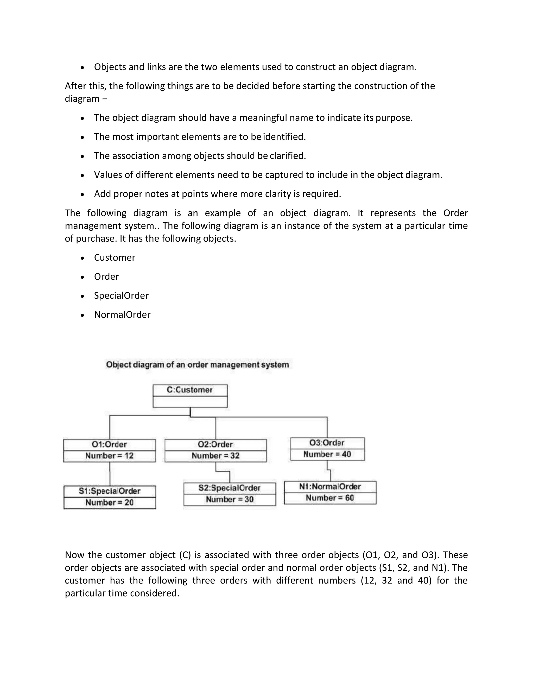 • Objects and links are the two elements used to construct an object diagram.
After this, the following things are to be decided before starting the construction of the
diagram −
• The object diagram should have a meaningful name to indicate its purpose.
• The most important elements are to beidentified.
• The association among objects should beclarified.
• Values of different elements need to be captured to include in the object diagram.
• Add proper notes at points where more clarity is required.
The following diagram is an example of an object diagram. It represents the Order
management system.. The following diagram is an instance of the system at a particular time
of purchase. It has the following objects.
• Customer
• Order
• SpecialOrder
• NormalOrder
Now the customer object (C) is associated with three order objects (O1, O2, and O3). These
order objects are associated with special order and normal order objects (S1, S2, and N1). The
customer has the following three orders with different numbers (12, 32 and 40) for the
particular time considered.
 
