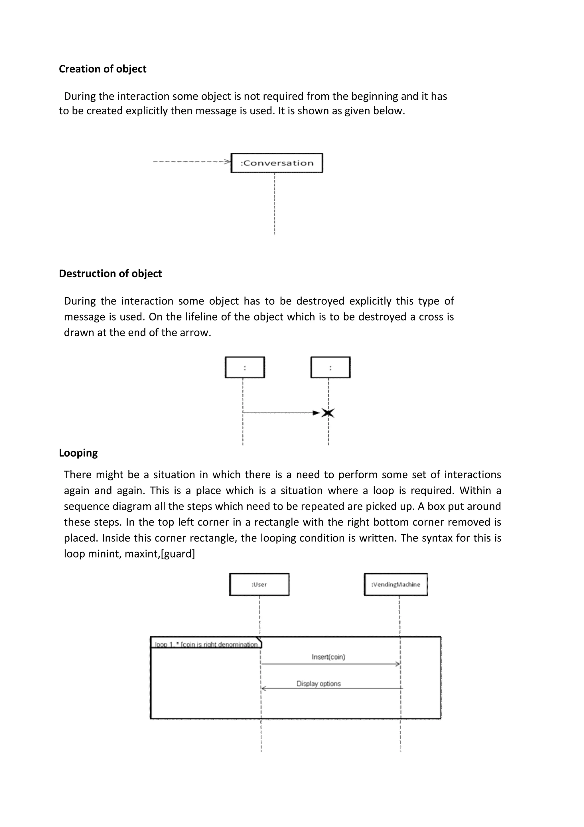 Creation of object
During the interaction some object is not required from the beginning and it has
to be created explicitly then message is used. It is shown as given below.
Destruction of object
During the interaction some object has to be destroyed explicitly this type of
message is used. On the lifeline of the object which is to be destroyed a cross is
drawn at the end of the arrow.
Looping
There might be a situation in which there is a need to perform some set of interactions
again and again. This is a place which is a situation where a loop is required. Within a
sequence diagram all the steps which need to be repeated are picked up. A box put around
these steps. In the top left corner in a rectangle with the right bottom corner removed is
placed. Inside this corner rectangle, the looping condition is written. The syntax for this is
loop minint, maxint,[guard]
 