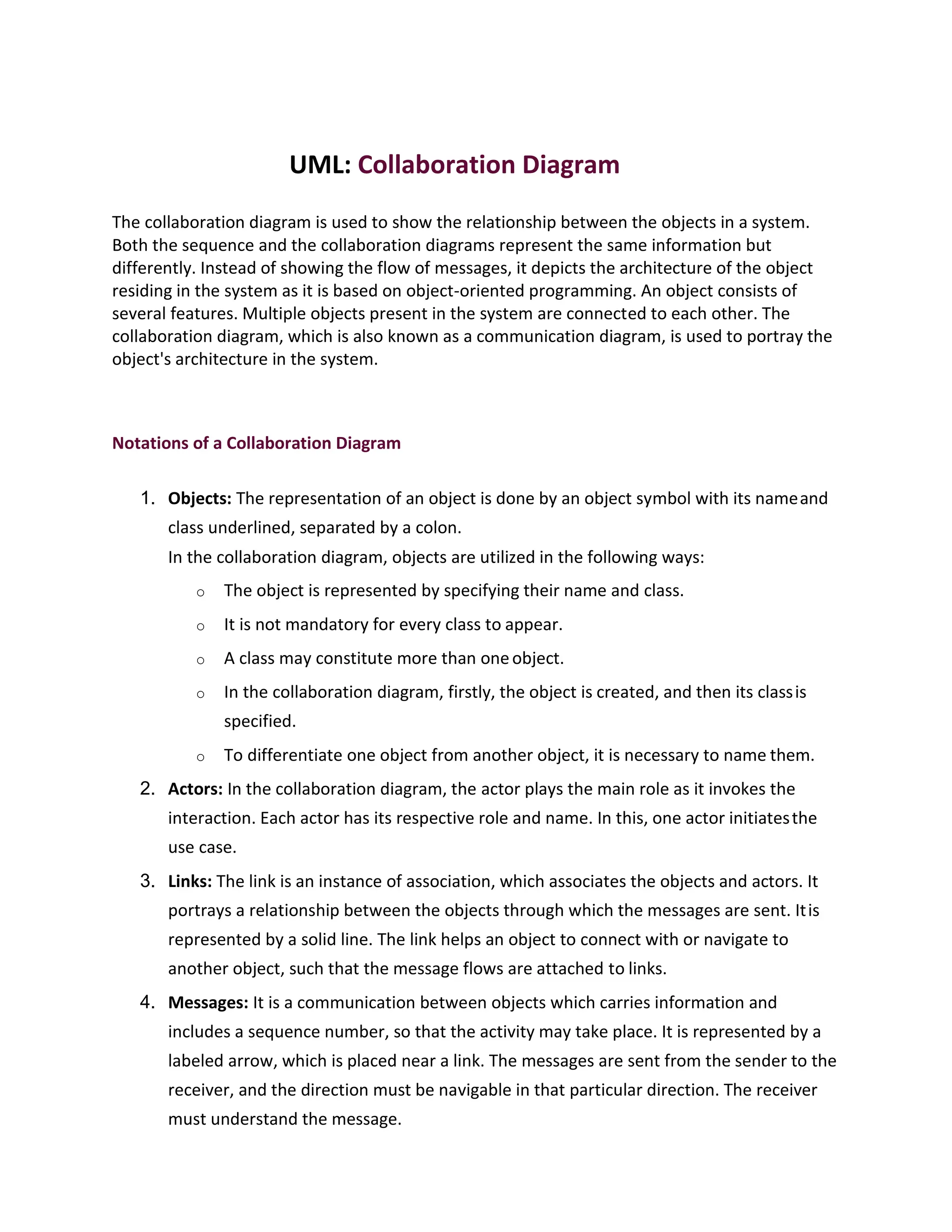UML: Collaboration Diagram
The collaboration diagram is used to show the relationship between the objects in a system.
Both the sequence and the collaboration diagrams represent the same information but
differently. Instead of showing the flow of messages, it depicts the architecture of the object
residing in the system as it is based on object-oriented programming. An object consists of
several features. Multiple objects present in the system are connected to each other. The
collaboration diagram, which is also known as a communication diagram, is used to portray the
object's architecture in the system.
Notations of a Collaboration Diagram
1. Objects: The representation of an object is done by an object symbol with its nameand
class underlined, separated by a colon.
In the collaboration diagram, objects are utilized in the following ways:
o The object is represented by specifying their name and class.
o It is not mandatory for every class to appear.
o A class may constitute more than oneobject.
o In the collaboration diagram, firstly, the object is created, and then its classis
specified.
o To differentiate one object from another object, it is necessary to name them.
2. Actors: In the collaboration diagram, the actor plays the main role as it invokes the
interaction. Each actor has its respective role and name. In this, one actor initiatesthe
use case.
3. Links: The link is an instance of association, which associates the objects and actors. It
portrays a relationship between the objects through which the messages are sent. Itis
represented by a solid line. The link helps an object to connect with or navigate to
another object, such that the message flows are attached to links.
4. Messages: It is a communication between objects which carries information and
includes a sequence number, so that the activity may take place. It is represented by a
labeled arrow, which is placed near a link. The messages are sent from the sender to the
receiver, and the direction must be navigable in that particular direction. The receiver
must understand the message.
 