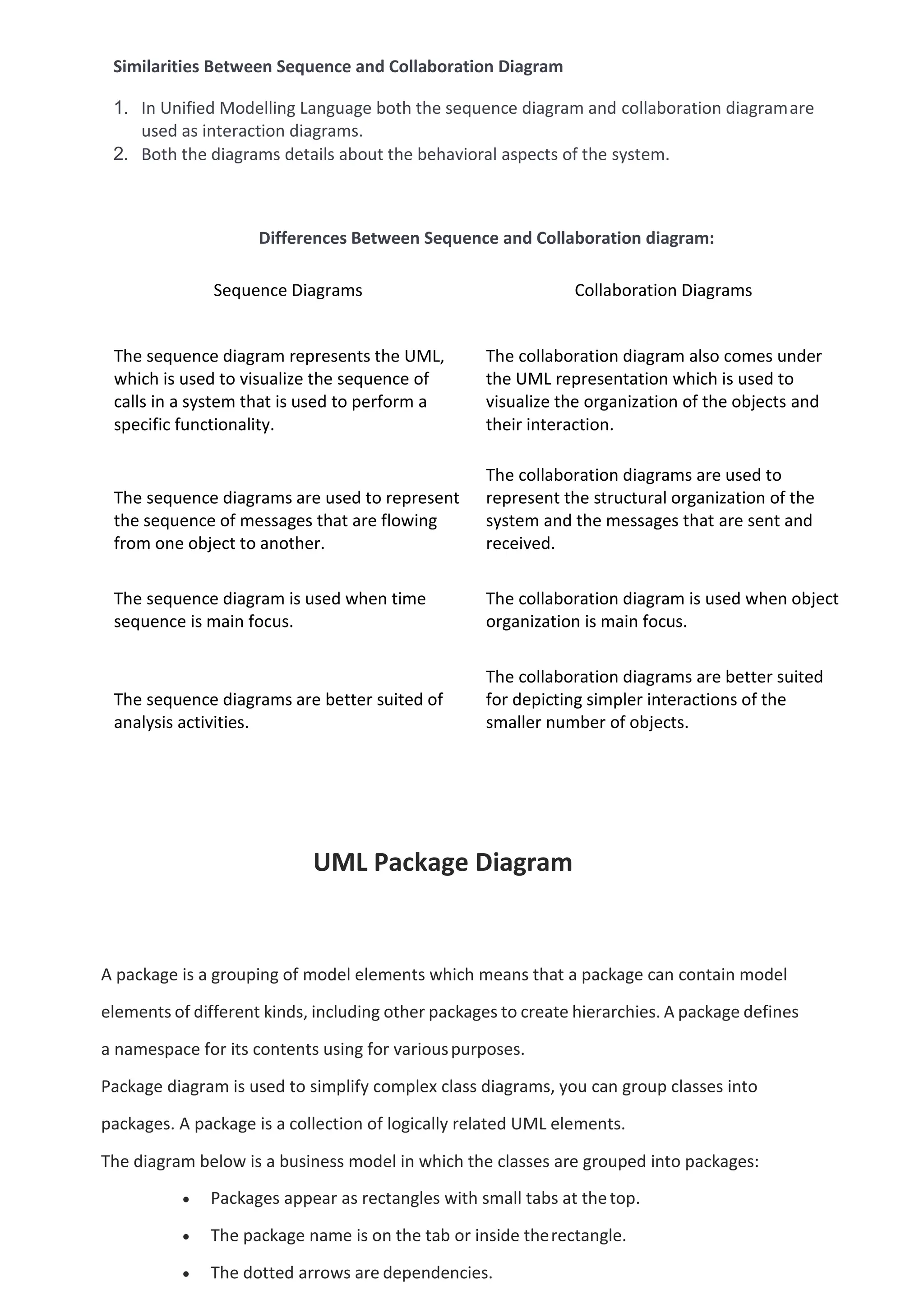 Similarities Between Sequence and Collaboration Diagram
1. In Unified Modelling Language both the sequence diagram and collaboration diagramare
used as interaction diagrams.
2. Both the diagrams details about the behavioral aspects of the system.
Differences Between Sequence and Collaboration diagram:
Sequence Diagrams Collaboration Diagrams
The sequence diagram represents the UML,
which is used to visualize the sequence of
calls in a system that is used to perform a
specific functionality.
The collaboration diagram also comes under
the UML representation which is used to
visualize the organization of the objects and
their interaction.
The sequence diagrams are used to represent
the sequence of messages that are flowing
from one object to another.
The collaboration diagrams are used to
represent the structural organization of the
system and the messages that are sent and
received.
The sequence diagram is used when time
sequence is main focus.
The collaboration diagram is used when object
organization is main focus.
The sequence diagrams are better suited of
analysis activities.
The collaboration diagrams are better suited
for depicting simpler interactions of the
smaller number of objects.
UML Package Diagram
A package is a grouping of model elements which means that a package can contain model
elements of different kinds, including other packages to create hierarchies. A package defines
a namespace for its contents using for variouspurposes.
Package diagram is used to simplify complex class diagrams, you can group classes into
packages. A package is a collection of logically related UML elements.
The diagram below is a business model in which the classes are grouped into packages:
• Packages appear as rectangles with small tabs at thetop.
• The package name is on the tab or inside therectangle.
• The dotted arrows are dependencies.
 