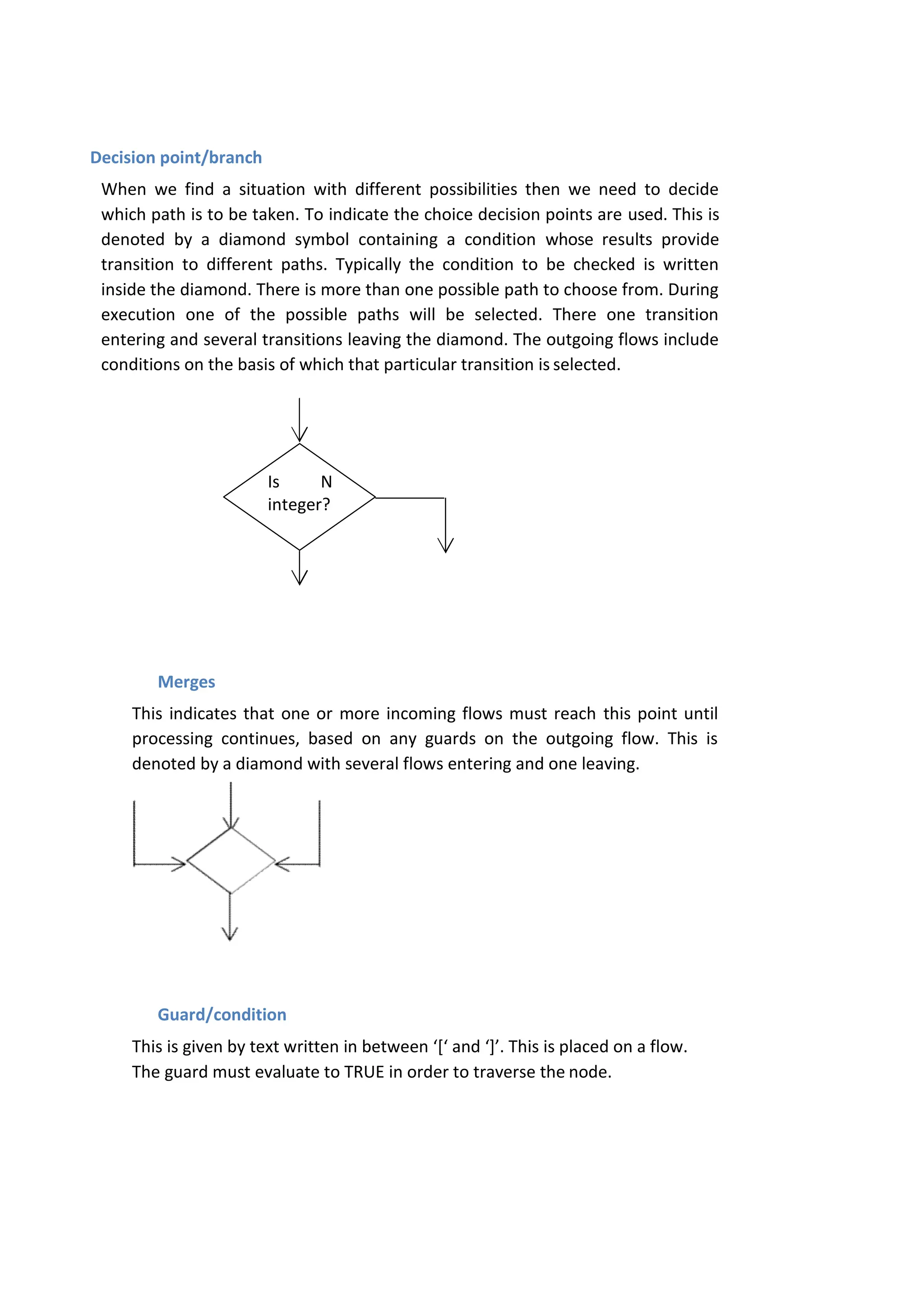 Is N
integer?
Decision point/branch
When we find a situation with different possibilities then we need to decide
which path is to be taken. To indicate the choice decision points are used. This is
denoted by a diamond symbol containing a condition whose results provide
transition to different paths. Typically the condition to be checked is written
inside the diamond. There is more than one possible path to choose from. During
execution one of the possible paths will be selected. There one transition
entering and several transitions leaving the diamond. The outgoing flows include
conditions on the basis of which that particular transition is selected.
Merges
This indicates that one or more incoming flows must reach this point until
processing continues, based on any guards on the outgoing flow. This is
denoted by a diamond with several flows entering and one leaving.
Guard/condition
This is given by text written in between ‘[‘ and ‘]’. This is placed on a flow.
The guard must evaluate to TRUE in order to traverse the node.
 