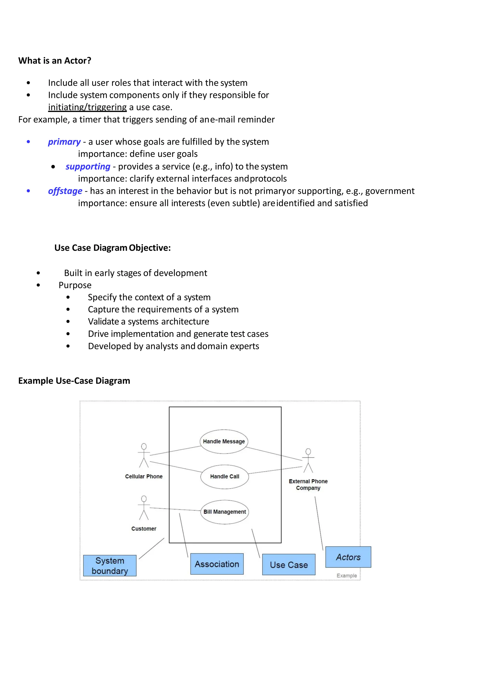 What is an Actor?
• Include all user roles that interact with the system
• Include system components only if they responsible for
initiating/triggering a use case.
For example, a timer that triggers sending of ane-mail reminder
• primary - a user whose goals are fulfilled by the system
importance: define user goals
• supporting - provides a service (e.g., info) to thesystem
importance: clarify external interfaces andprotocols
• offstage - has an interest in the behavior but is not primaryor supporting, e.g., government
importance: ensure all interests (even subtle) areidentified and satisfied
Use Case DiagramObjective:
• Built in early stages of development
• Purpose
• Specify the context of a system
• Capture the requirements of a system
• Validate a systems architecture
• Drive implementation and generate test cases
• Developed by analysts anddomain experts
Example Use-Case Diagram
 