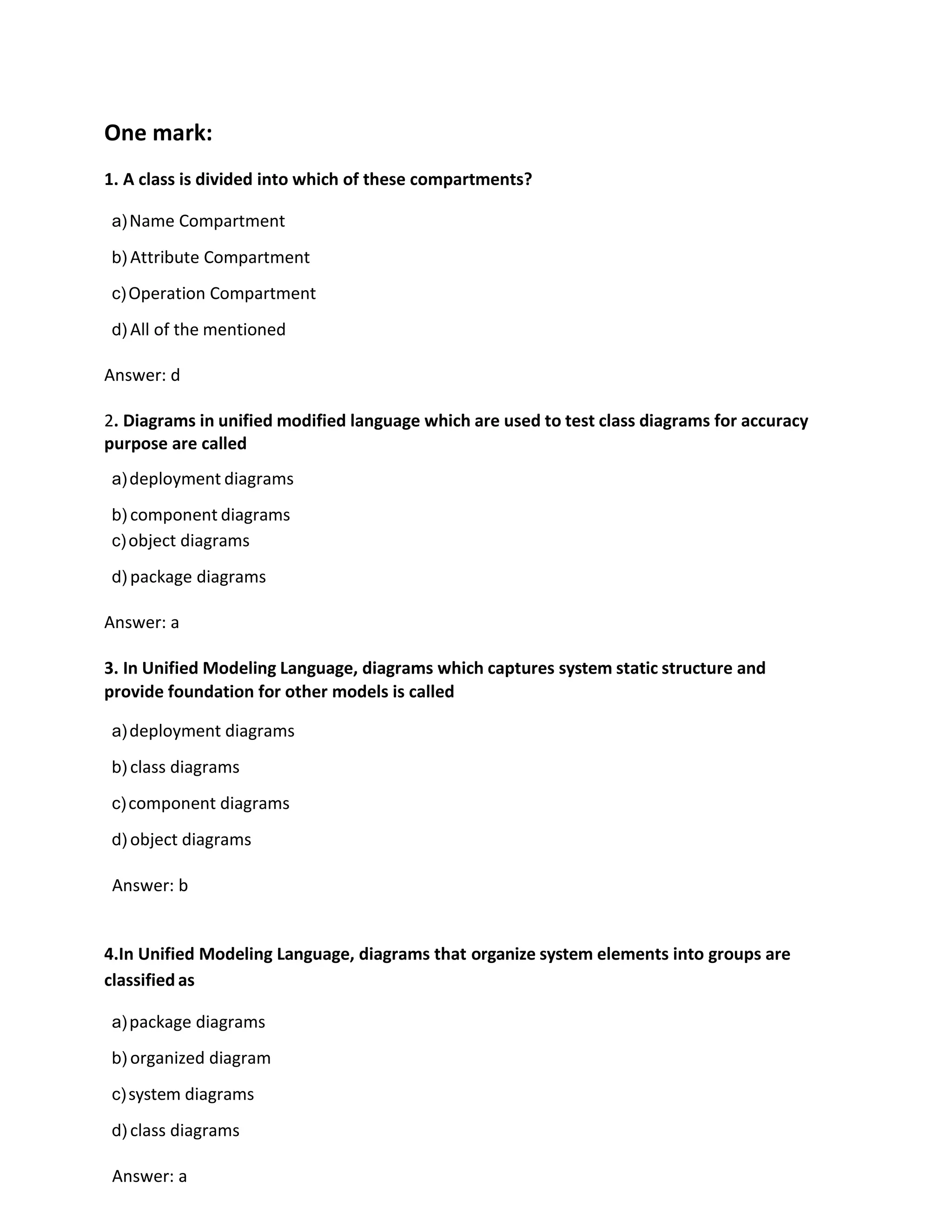 One mark:
1. A class is divided into which of these compartments?
a)Name Compartment
b) Attribute Compartment
c)Operation Compartment
d) All of the mentioned
Answer: d
2. Diagrams in unified modified language which are used to test class diagrams for accuracy
purpose are called
a)deployment diagrams
b) component diagrams
c)object diagrams
d) package diagrams
Answer: a
3. In Unified Modeling Language, diagrams which captures system static structure and
provide foundation for other models is called
a)deployment diagrams
b) class diagrams
c)component diagrams
d) object diagrams
Answer: b
4.In Unified Modeling Language, diagrams that organize system elements into groups are
classified as
a)package diagrams
b) organized diagram
c)system diagrams
d) class diagrams
Answer: a
 