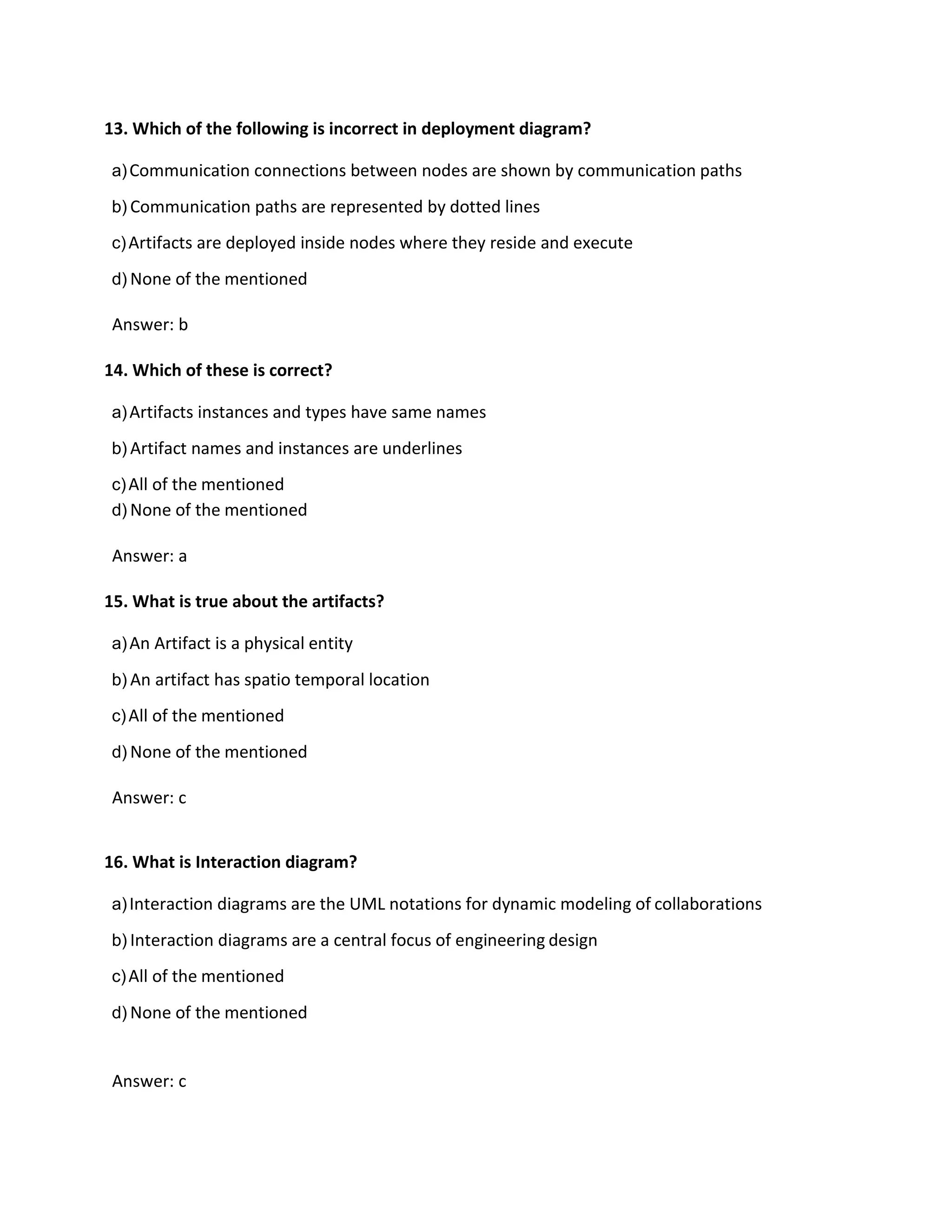 13. Which of the following is incorrect in deployment diagram?
a)Communication connections between nodes are shown by communication paths
b) Communication paths are represented by dotted lines
c)Artifacts are deployed inside nodes where they reside and execute
d) None of the mentioned
Answer: b
14. Which of these is correct?
a)Artifacts instances and types have same names
b) Artifact names and instances are underlines
c)All of the mentioned
d) None of the mentioned
Answer: a
15. What is true about the artifacts?
a)An Artifact is a physical entity
b) An artifact has spatio temporal location
c)All of the mentioned
d) None of the mentioned
Answer: c
16. What is Interaction diagram?
a)Interaction diagrams are the UML notations for dynamic modeling of collaborations
b) Interaction diagrams are a central focus of engineering design
c)All of the mentioned
d) None of the mentioned
Answer: c
 