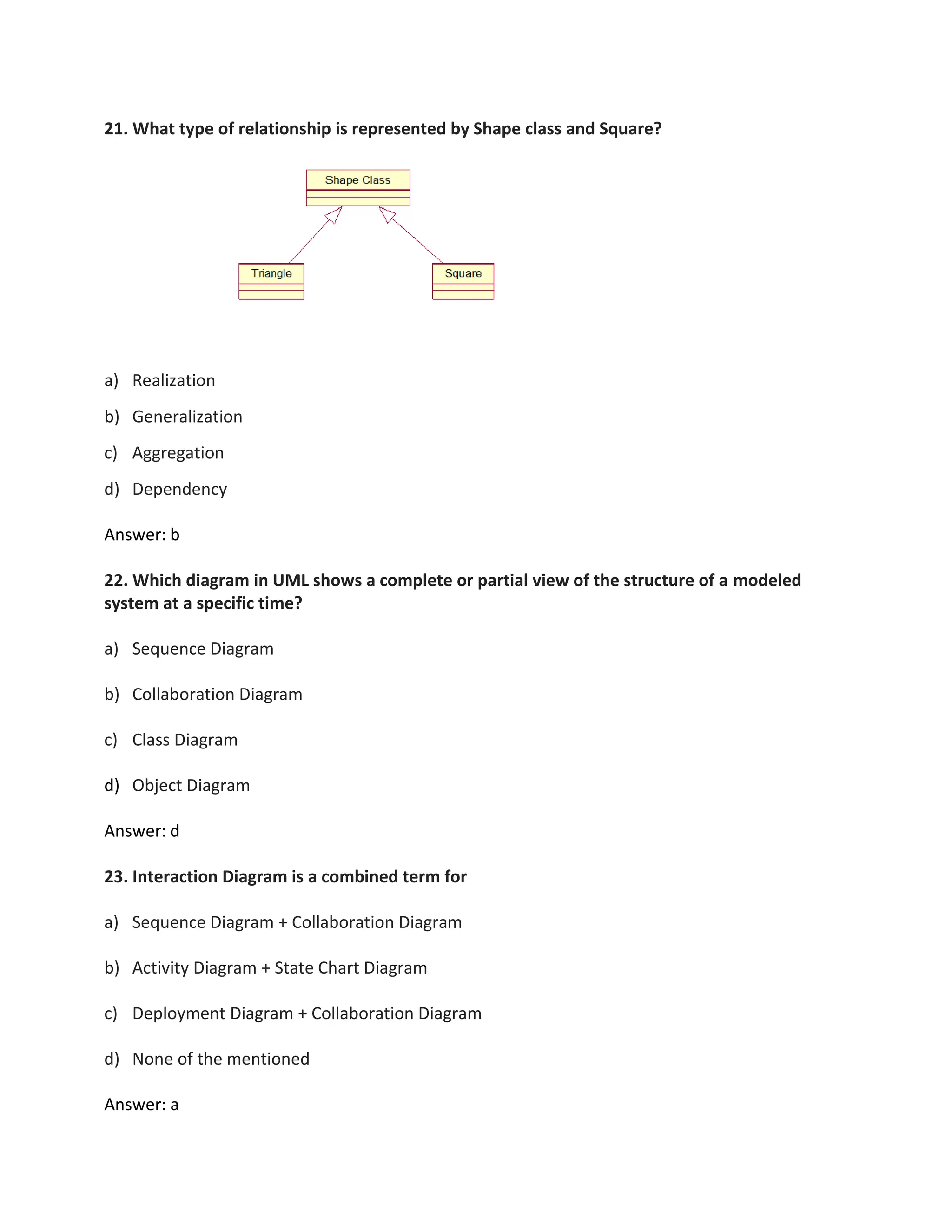 21. What type of relationship is represented by Shape class and Square?
a) Realization
b) Generalization
c) Aggregation
d) Dependency
Answer: b
22. Which diagram in UML shows a complete or partial view of the structure of a modeled
system at a specific time?
a) Sequence Diagram
b) Collaboration Diagram
c) Class Diagram
d) Object Diagram
Answer: d
23. Interaction Diagram is a combined term for
a) Sequence Diagram + Collaboration Diagram
b) Activity Diagram + State Chart Diagram
c) Deployment Diagram + Collaboration Diagram
d) None of the mentioned
Answer: a
 