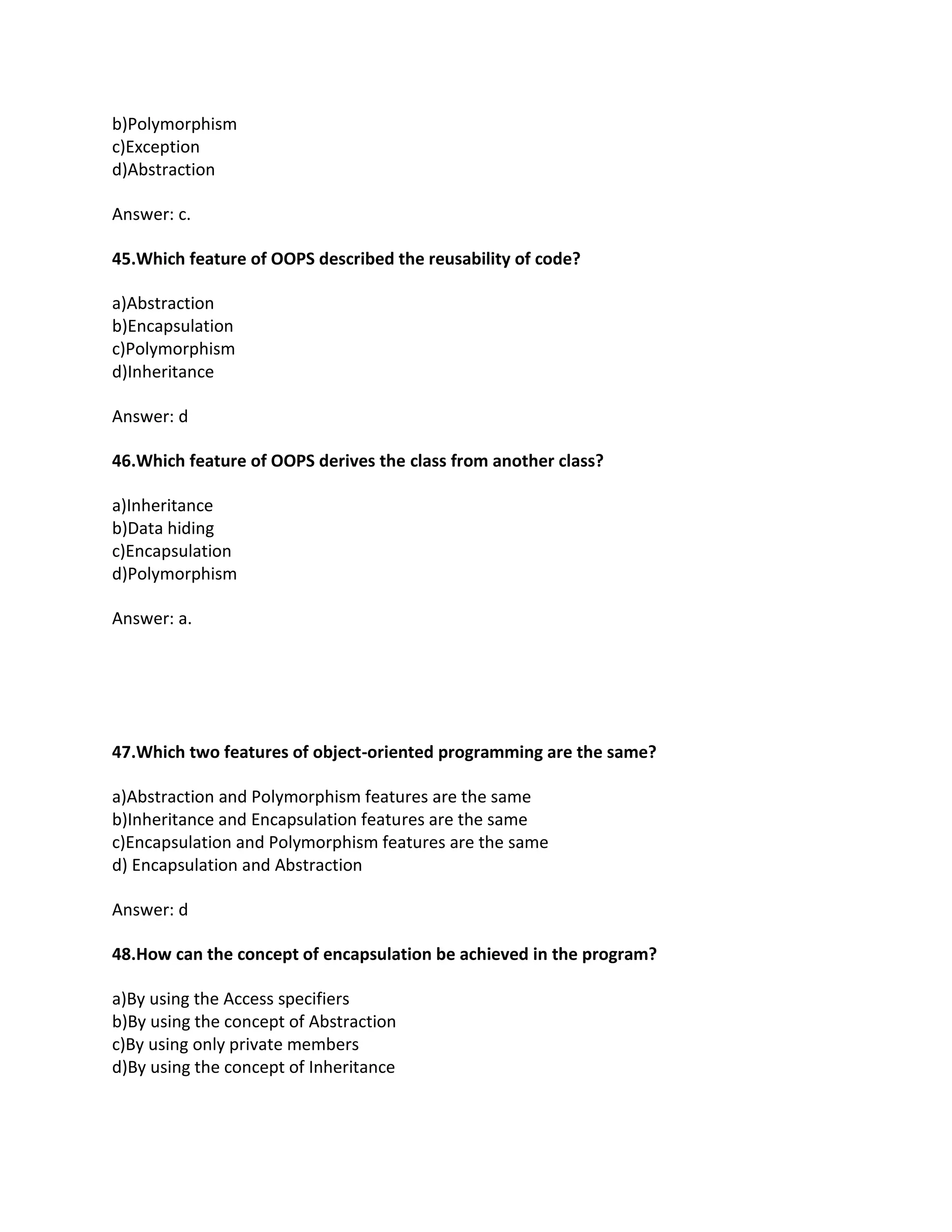 b)Polymorphism
c)Exception
d)Abstraction
Answer: c.
45.Which feature of OOPS described the reusability of code?
a)Abstraction
b)Encapsulation
c)Polymorphism
d)Inheritance
Answer: d
46.Which feature of OOPS derives the class from another class?
a)Inheritance
b)Data hiding
c)Encapsulation
d)Polymorphism
Answer: a.
47.Which two features of object-oriented programming are the same?
a)Abstraction and Polymorphism features are the same
b)Inheritance and Encapsulation features are the same
c)Encapsulation and Polymorphism features are the same
d) Encapsulation and Abstraction
Answer: d
48.How can the concept of encapsulation be achieved in the program?
a)By using the Access specifiers
b)By using the concept of Abstraction
c)By using only private members
d)By using the concept of Inheritance
 