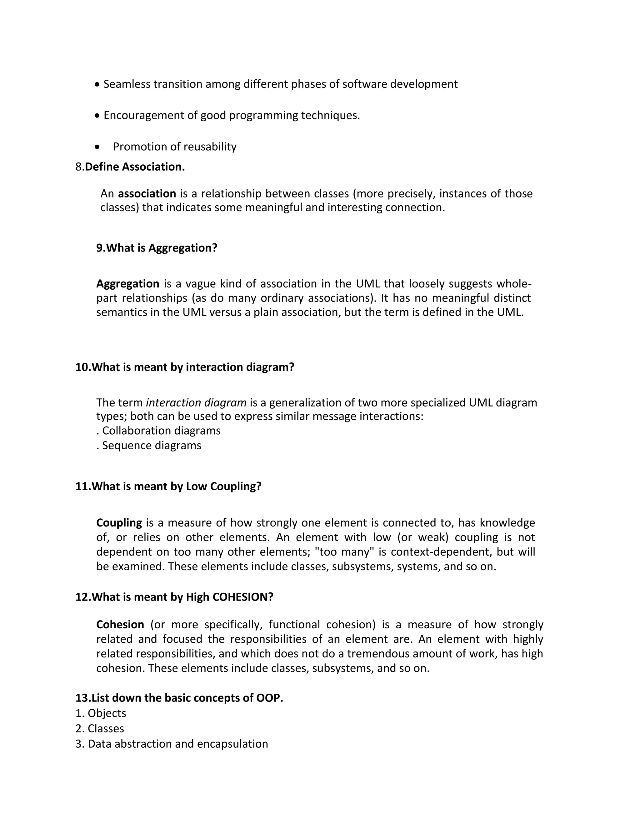 • Seamless transition among different phases of software development
• Encouragement of good programming techniques.
• Promotion of reusability
8.Define Association.
An association is a relationship between classes (more precisely, instances of those
classes) that indicates some meaningful and interesting connection.
9.What is Aggregation?
Aggregation is a vague kind of association in the UML that loosely suggests whole-
part relationships (as do many ordinary associations). It has no meaningful distinct
semantics in the UML versus a plain association, but the term is defined in the UML.
10.What is meant by interaction diagram?
The term interaction diagram is a generalization of two more specialized UML diagram
types; both can be used to express similar message interactions:
. Collaboration diagrams
. Sequence diagrams
11.What is meant by Low Coupling?
Coupling is a measure of how strongly one element is connected to, has knowledge
of, or relies on other elements. An element with low (or weak) coupling is not
dependent on too many other elements; "too many" is context-dependent, but will
be examined. These elements include classes, subsystems, systems, and so on.
12.What is meant by High COHESION?
Cohesion (or more specifically, functional cohesion) is a measure of how strongly
related and focused the responsibilities of an element are. An element with highly
related responsibilities, and which does not do a tremendous amount of work, has high
cohesion. These elements include classes, subsystems, and so on.
13.List down the basic concepts of OOP.
1. Objects
2. Classes
3. Data abstraction and encapsulation
 